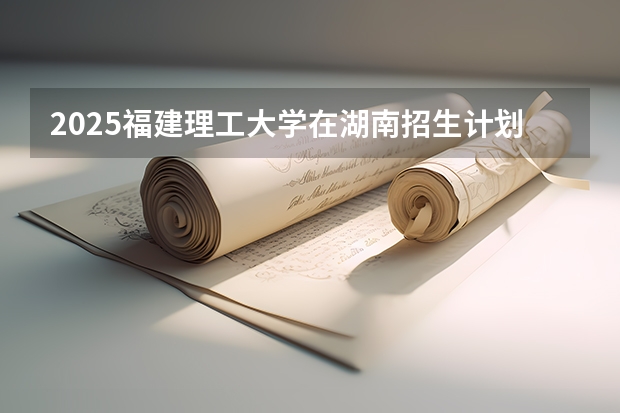 2025福建理工大学在湖南招生计划一览表