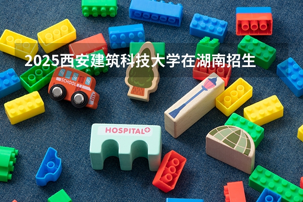 2025西安建筑科技大学在湖南招生计划一览表