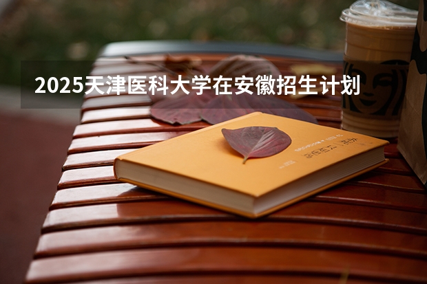 2025天津医科大学在安徽招生计划一览表