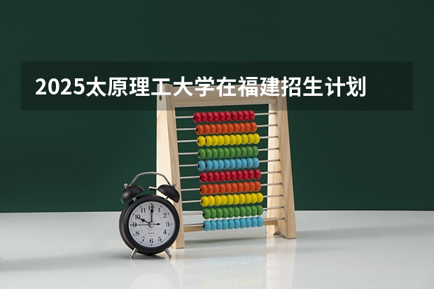 2025太原理工大学在福建招生计划一览表