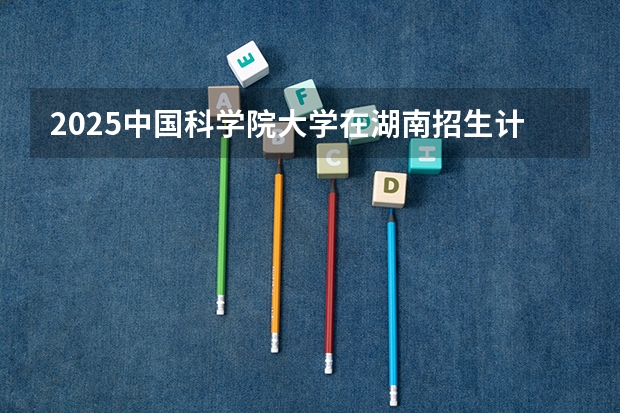 2025中国科学院大学在湖南招生计划一览表