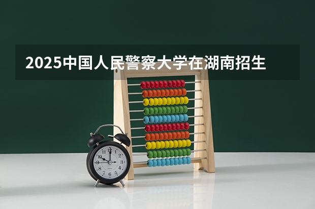2025中国人民警察大学在湖南招生计划一览表