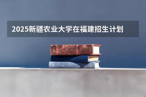 2025新疆农业大学在福建招生计划一览表