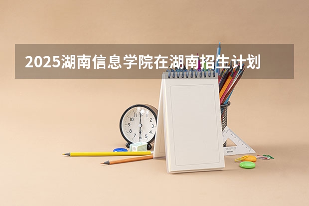 2025湖南信息学院在湖南招生计划一览表