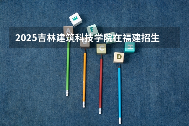 2025吉林建筑科技学院在福建招生计划一览表