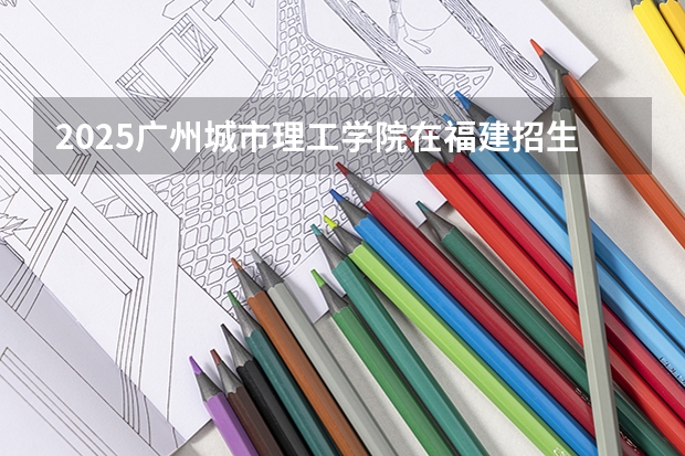 2025广州城市理工学院在福建招生计划一览表