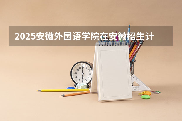 2025安徽外国语学院在安徽招生计划一览表