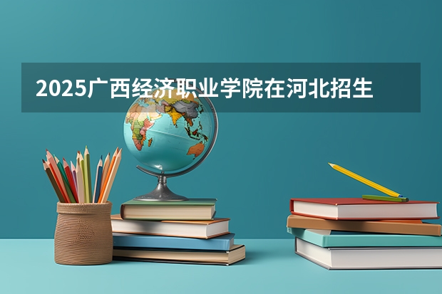 2025广西经济职业学院在河北招生计划一览表