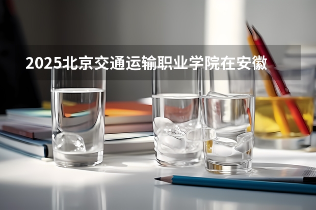 2025北京交通运输职业学院在安徽招生计划一览表