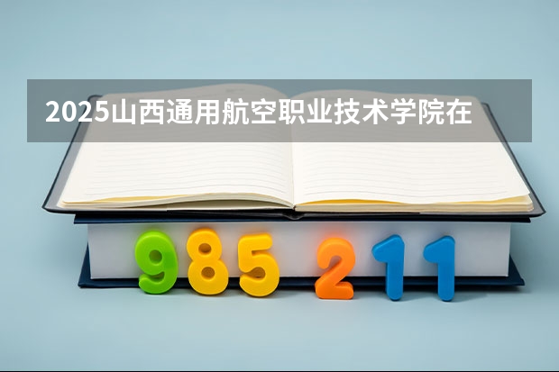 2025山西通用航空职业技术学院在河北招生计划一览表