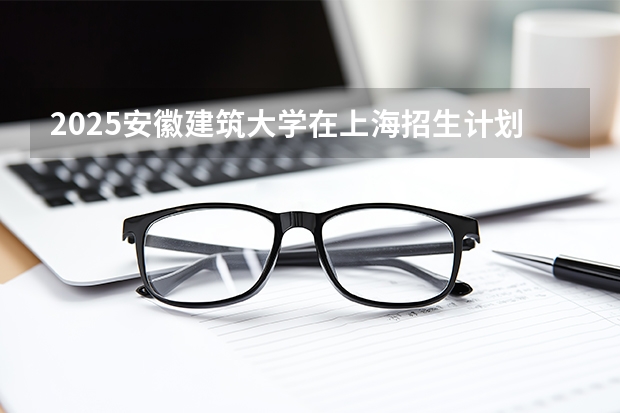 2025安徽建筑大学在上海招生计划一览表