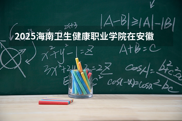 2025海南卫生健康职业学院在安徽招生计划一览表