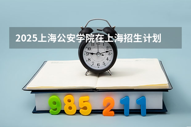 2025上海公安学院在上海招生计划一览表