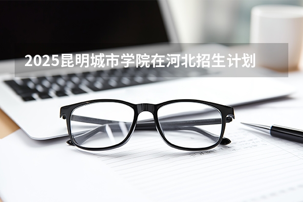 2025昆明城市学院在河北招生计划一览表