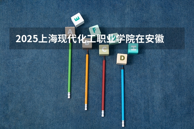 2025上海现代化工职业学院在安徽招生计划一览表