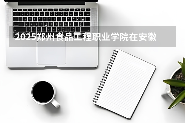 2025郑州食品工程职业学院在安徽招生计划一览表