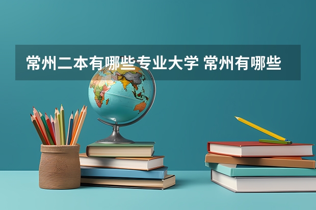 常州二本有哪些专业大学 常州有哪些大学！（二本或大专）
