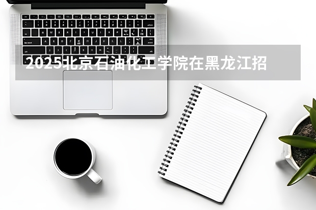2025北京石油化工学院在黑龙江招生计划一览表