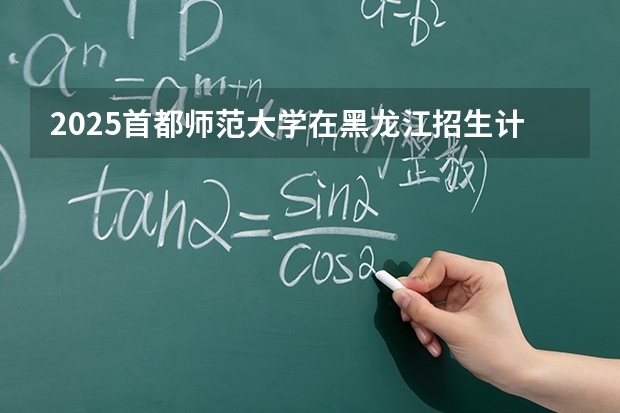 2025首都师范大学在黑龙江招生计划一览表