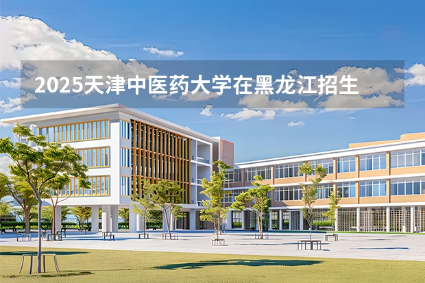 2025天津中医药大学在黑龙江招生计划一览表