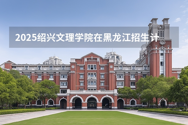 2025绍兴文理学院在黑龙江招生计划一览表