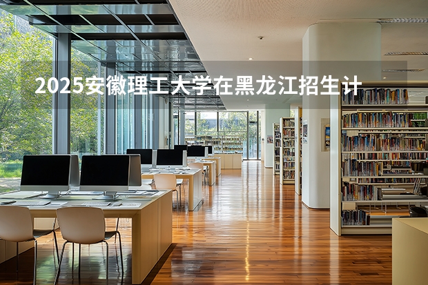 2025安徽理工大学在黑龙江招生计划一览表