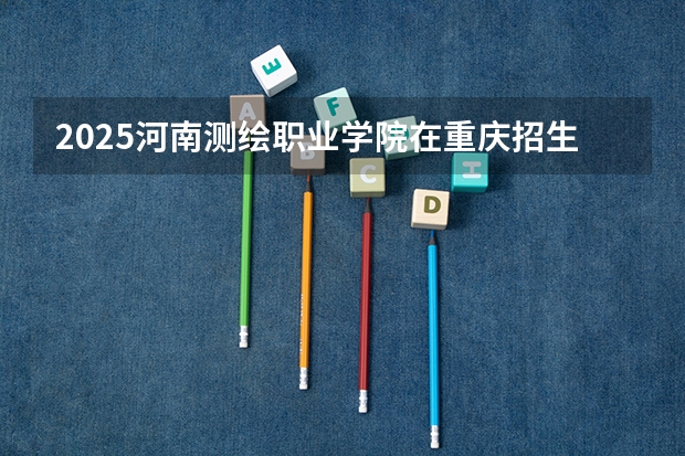 2025河南测绘职业学院在重庆招生计划一览表