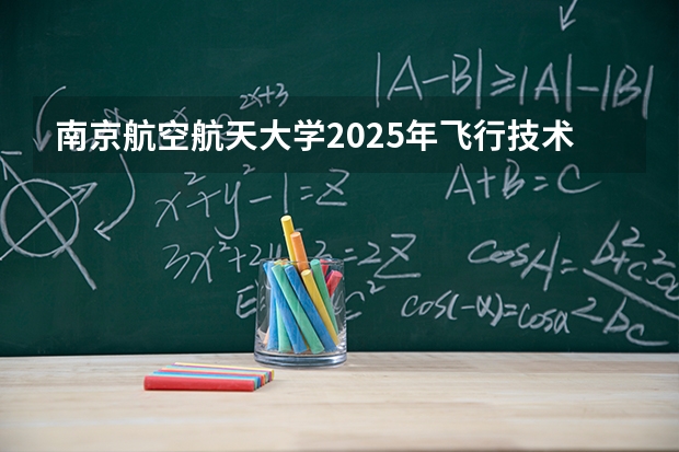 南京航空航天大学2025年飞行技术专业招生简章 中国民航大学2025年飞行技术专业报考须知