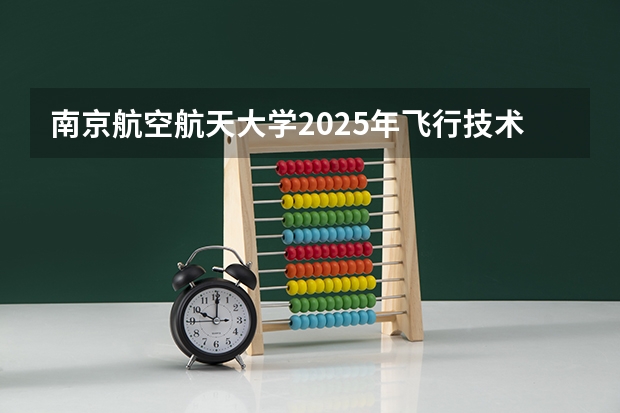 南京航空航天大学2025年飞行技术专业招生简章 【今日必看】中飞院24年河北省招飞初检时间安排