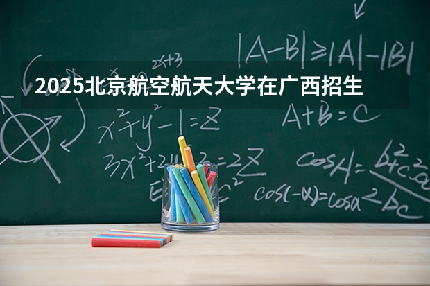 2025北京航空航天大学在广西招生计划一览表