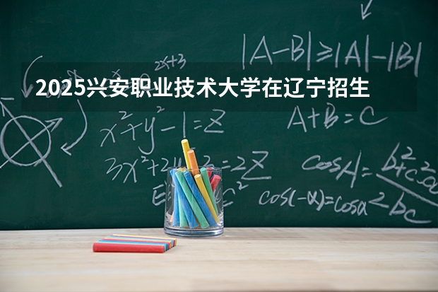 2025兴安职业技术大学在辽宁招生计划一览表