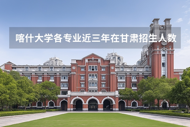 喀什大学各专业近三年在甘肃招生人数 学费多少钱