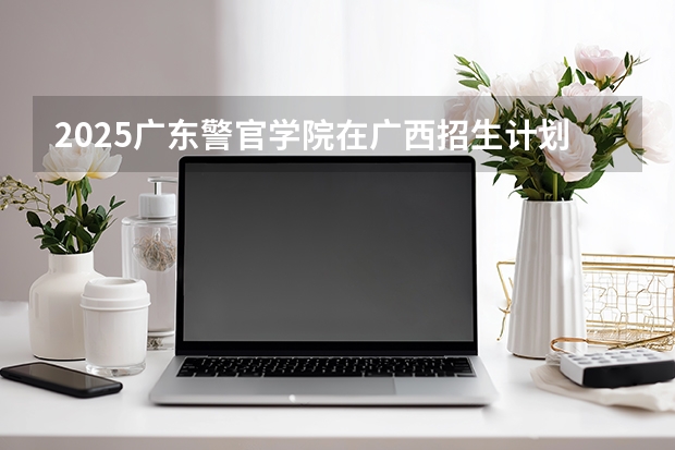 2025广东警官学院在广西招生计划一览表