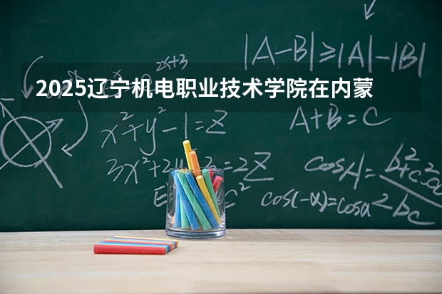 2025辽宁机电职业技术学院在内蒙古招生计划一览表