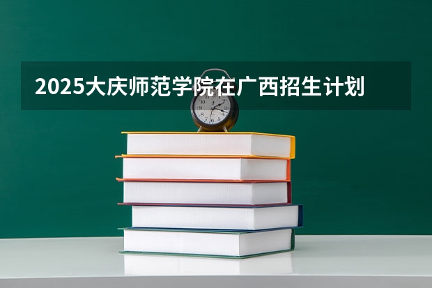 2025大庆师范学院在广西招生计划一览表