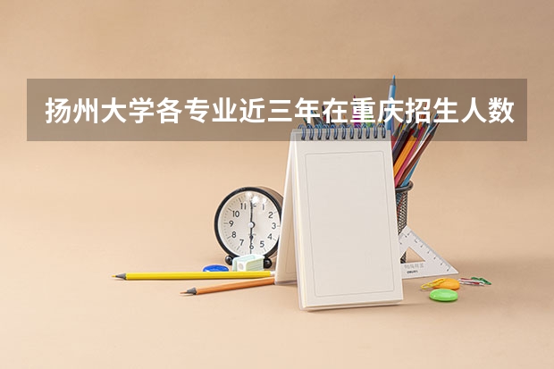 扬州大学各专业近三年在重庆招生人数 学费多少钱