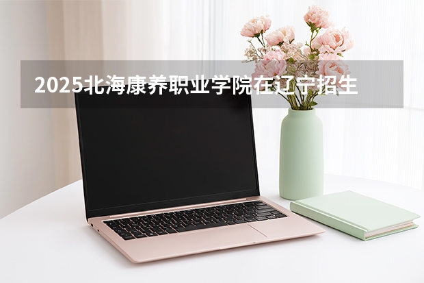 2025北海康养职业学院在辽宁招生计划一览表