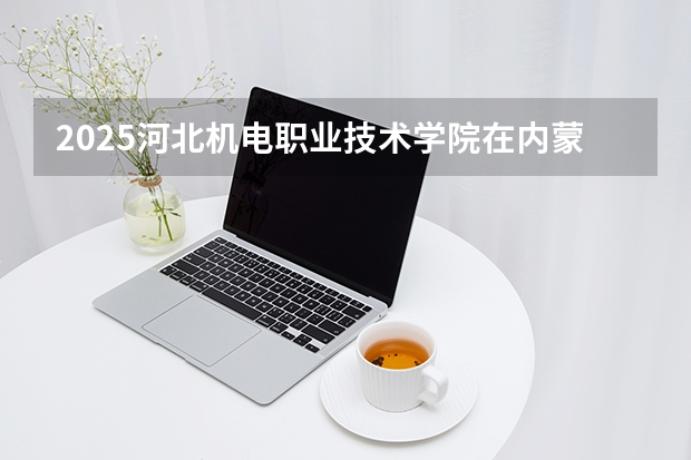 2025河北机电职业技术学院在内蒙古招生计划一览表