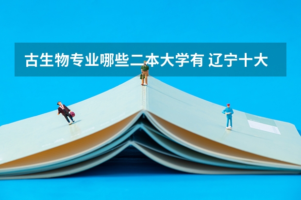 古生物专业哪些二本大学有 辽宁十大垃圾学院是哪几个?辽宁十大垃圾二本大学?