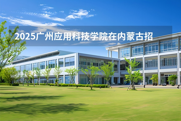 2025广州应用科技学院在内蒙古招生计划一览表