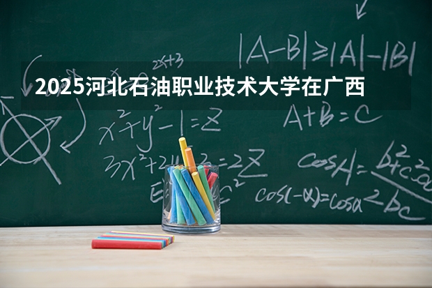 2025河北石油职业技术大学在广西招生计划一览表