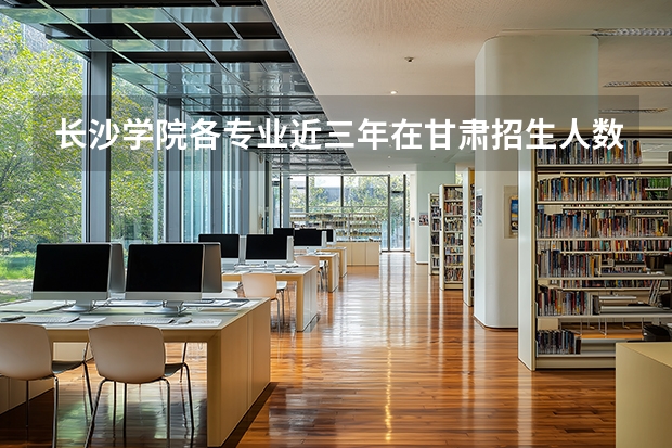 长沙学院各专业近三年在甘肃招生人数 学费多少钱