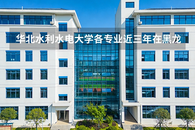 华北水利水电大学各专业近三年在黑龙江招生人数 学费多少钱