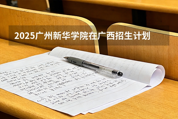 2025广州新华学院在广西招生计划一览表