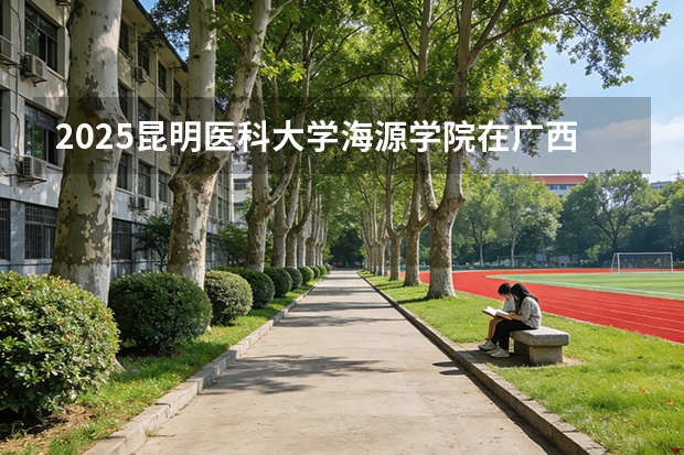 2025昆明医科大学海源学院在广西招生计划一览表
