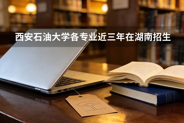 西安石油大学各专业近三年在湖南招生人数 学费多少钱