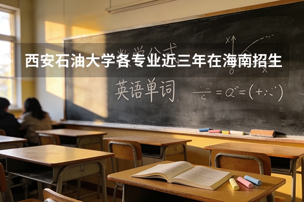 西安石油大学各专业近三年在海南招生人数 学费多少钱