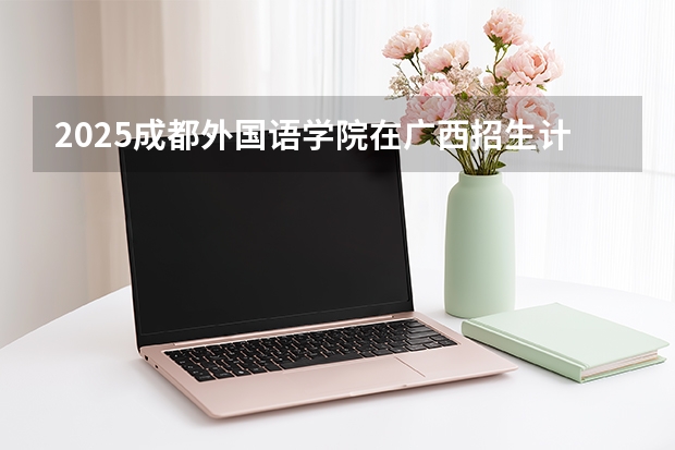 2025成都外国语学院在广西招生计划一览表