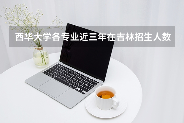 西华大学各专业近三年在吉林招生人数 学费多少钱