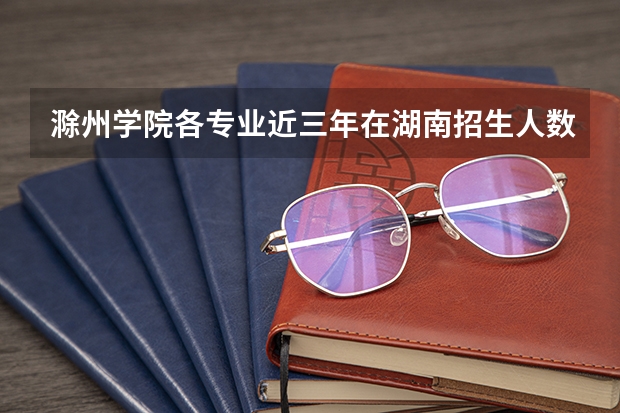 滁州学院各专业近三年在湖南招生人数 学费多少钱